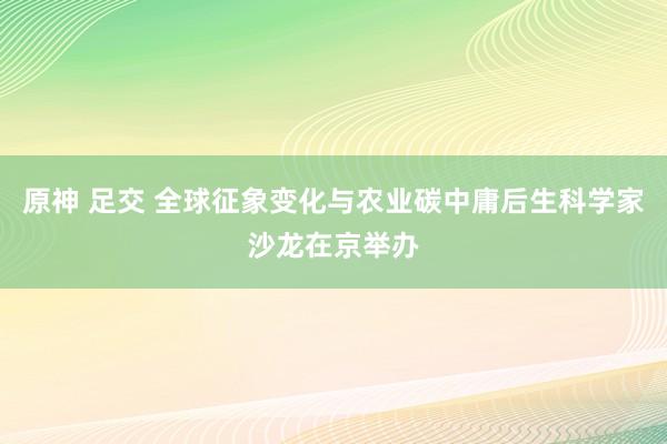 原神 足交 全球征象变化与农业碳中庸后生科学家沙龙在京举办