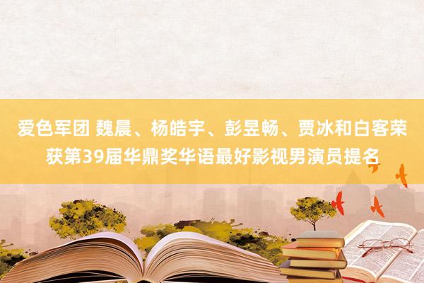 爱色军团 魏晨、杨皓宇、彭昱畅、贾冰和白客荣获第39届华鼎奖华语最好影视男演员提名