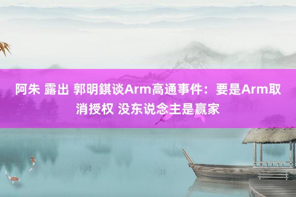 阿朱 露出 郭明錤谈Arm高通事件：要是Arm取消授权 没东说念主是赢家