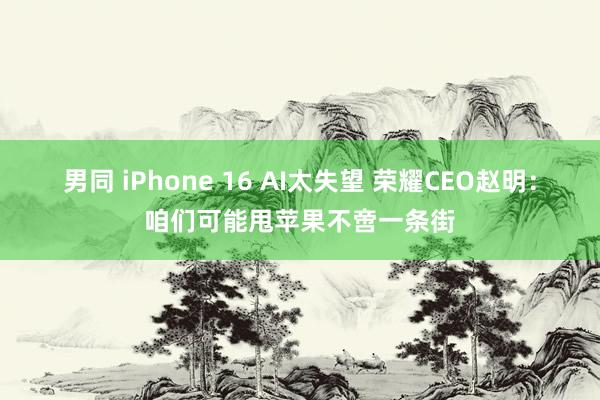 男同 iPhone 16 AI太失望 荣耀CEO赵明：咱们可能甩苹果不啻一条街