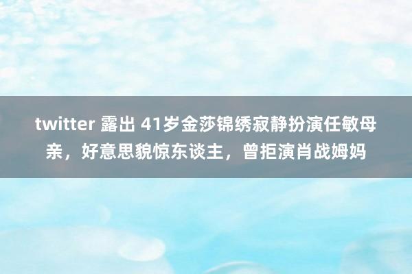 twitter 露出 41岁金莎锦绣寂静扮演任敏母亲，好意思貌惊东谈主，曾拒演肖战姆妈