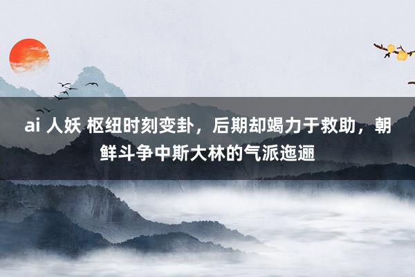 ai 人妖 枢纽时刻变卦，后期却竭力于救助，朝鲜斗争中斯大林的气派迤逦