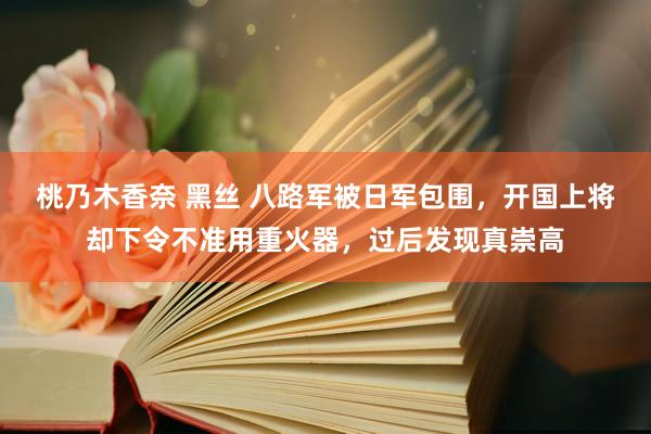 桃乃木香奈 黑丝 八路军被日军包围，开国上将却下令不准用重火器，过后发现真崇高