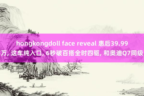 hongkongdoll face reveal 惠后39.99万， 这车纯入口， 6秒破百搭全时四驱， 和奥迪Q7同级