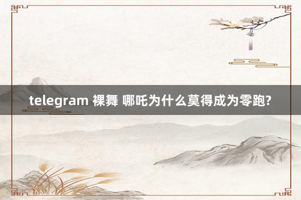 telegram 裸舞 哪吒为什么莫得成为零跑?