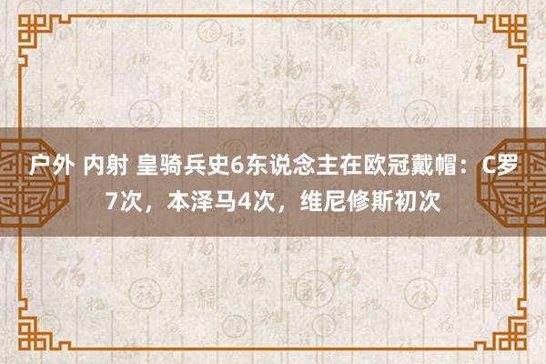 户外 内射 皇骑兵史6东说念主在欧冠戴帽：C罗7次，本泽马4次，维尼修斯初次