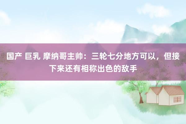 国产 巨乳 摩纳哥主帅：三轮七分地方可以，但接下来还有相称出色的敌手