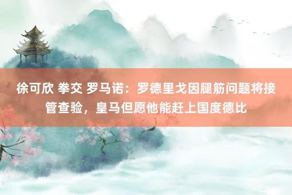 徐可欣 拳交 罗马诺：罗德里戈因腿筋问题将接管查验，皇马但愿他能赶上国度德比