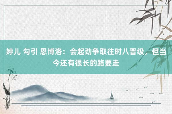 婷儿 勾引 恩博洛：会起劲争取往时八晋级，但当今还有很长的路要走