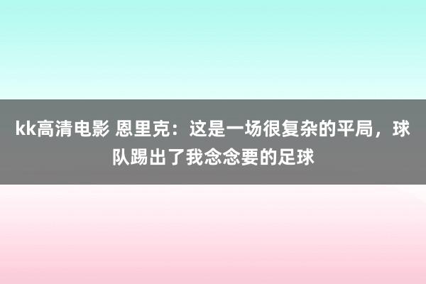 kk高清电影 恩里克：这是一场很复杂的平局，球队踢出了我念念要的足球