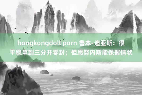 hongkongdoll porn 鲁本-迪亚斯：很平稳拿到三分并零封；但愿努内斯能保握情状