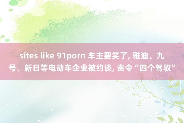 sites like 91porn 车主要笑了， 雅迪、九号、新日等电动车企业被约谈， 责令“四个驾驭”