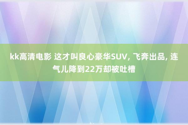 kk高清电影 这才叫良心豪华SUV， 飞奔出品， 连气儿降到22万却被吐槽