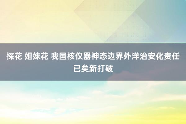 探花 姐妹花 我国核仪器神态边界外洋治安化责任已矣新打破