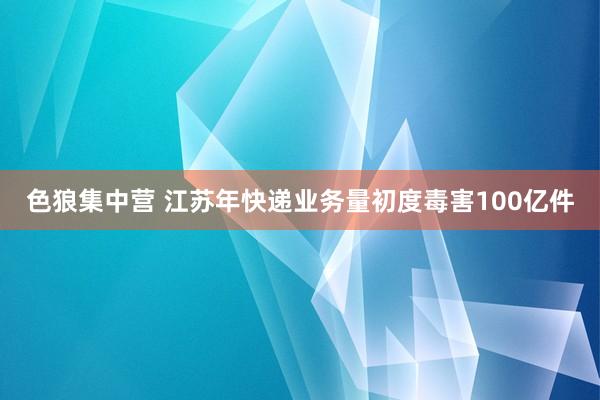 色狼集中营 江苏年快递业务量初度毒害100亿件