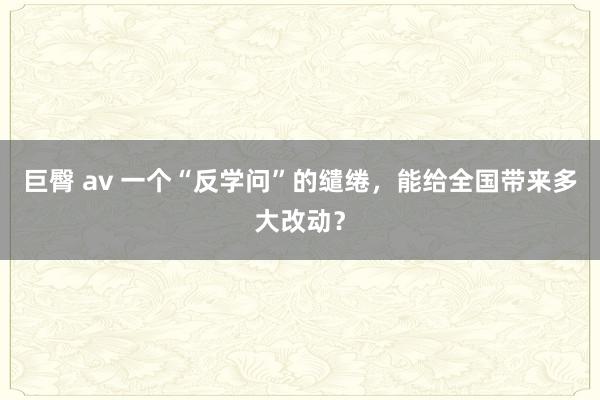 巨臀 av 一个“反学问”的缱绻，能给全国带来多大改动？