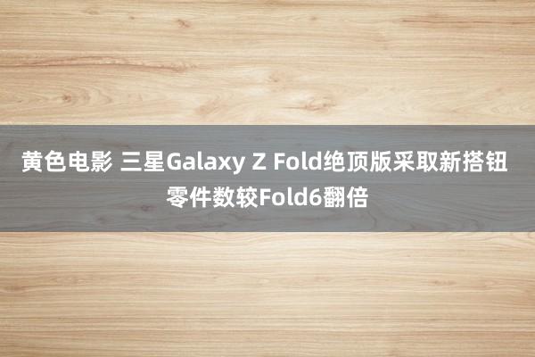 黄色电影 三星Galaxy Z Fold绝顶版采取新搭钮 零件数较Fold6翻倍