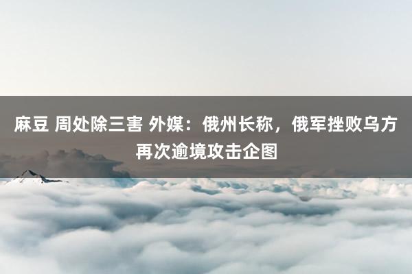 麻豆 周处除三害 外媒：俄州长称，俄军挫败乌方再次逾境攻击企图