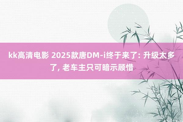 kk高清电影 2025款唐DM-i终于来了: 升级太多了， 老车主只可暗示顾惜