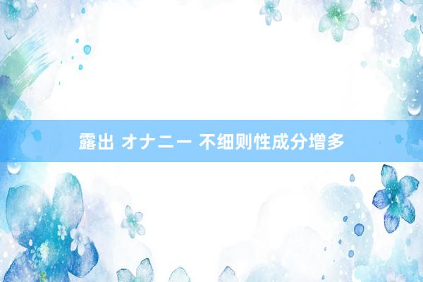 露出 オナニー 不细则性成分增多