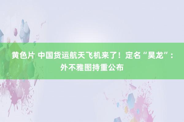 黄色片 中国货运航天飞机来了！定名“昊龙”：外不雅图持重公布