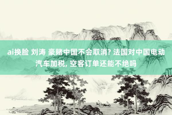 ai换脸 刘涛 豪赌中国不会取消? 法国对中国电动汽车加税， 空客订单还能不绝吗