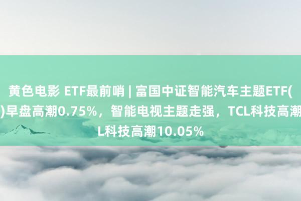 黄色电影 ETF最前哨 | 富国中证智能汽车主题ETF(515250)早盘高潮0.75%，智能电视主题走强，TCL科技高潮10.05%