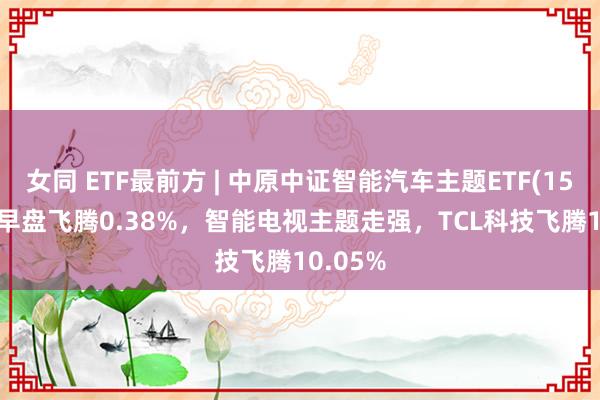 女同 ETF最前方 | 中原中证智能汽车主题ETF(159888)早盘飞腾0.38%，智能电视主题走强，TCL科技飞腾10.05%