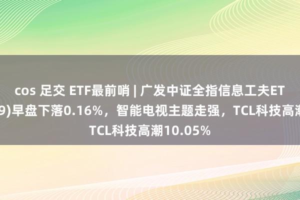 cos 足交 ETF最前哨 | 广发中证全指信息工夫ETF(159939)早盘下落0.16%，智能电视主题走强，TCL科技高潮10.05%