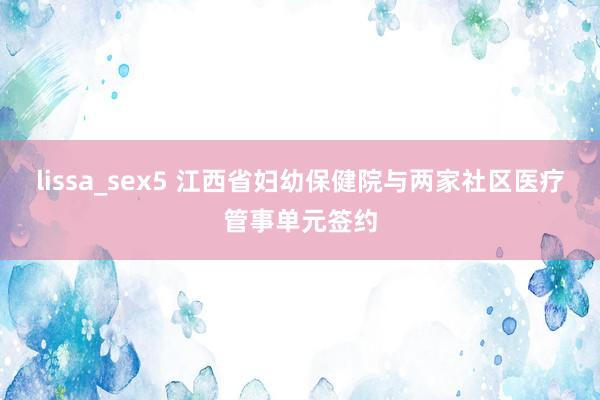 lissa_sex5 江西省妇幼保健院与两家社区医疗管事单元签约