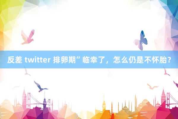 反差 twitter 排卵期”临幸了，怎么仍是不怀胎？