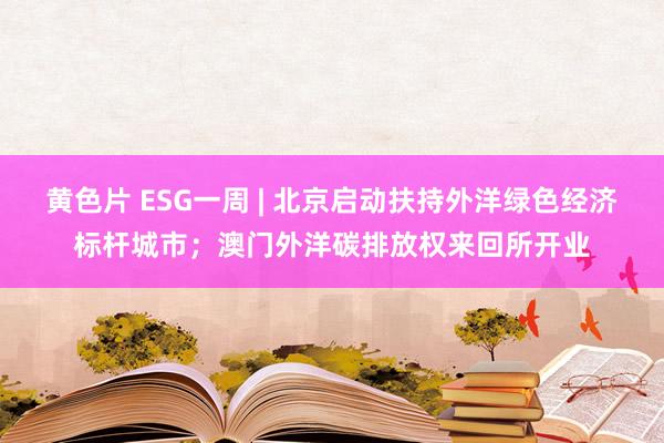 黄色片 ESG一周 | 北京启动扶持外洋绿色经济标杆城市；澳门外洋碳排放权来回所开业