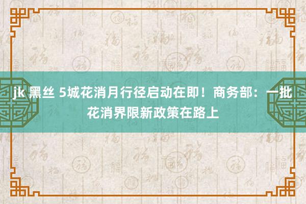 jk 黑丝 5城花消月行径启动在即！商务部：一批花消界限新政策在路上