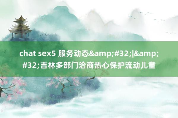 chat sex5 服务动态&#32;|&#32;吉林多部门洽商热心保护流动儿童