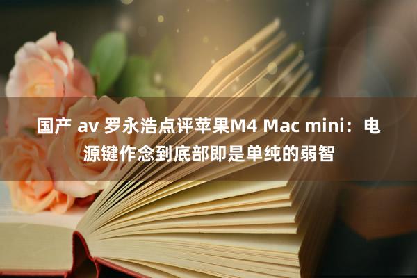 国产 av 罗永浩点评苹果M4 Mac mini：电源键作念到底部即是单纯的弱智