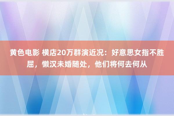 黄色电影 横店20万群演近况：好意思女指不胜屈，懒汉未婚随处，他们将何去何从