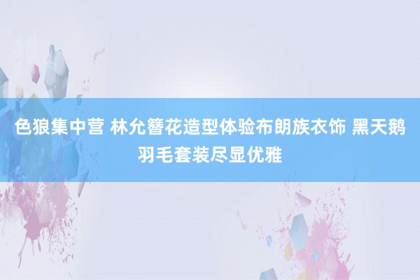 色狼集中营 林允簪花造型体验布朗族衣饰 黑天鹅羽毛套装尽显优雅