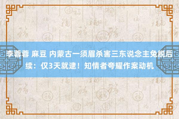 李蓉蓉 麻豆 内蒙古一须眉杀害三东说念主兔脱后续：仅3天就逮！知情者夸耀作案动机