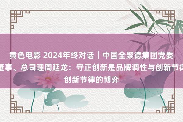 黄色电影 2024年终对话｜中国全聚德集团党委布告、董事、总司理周延龙：守正创新是品牌调性与创新节律的博弈