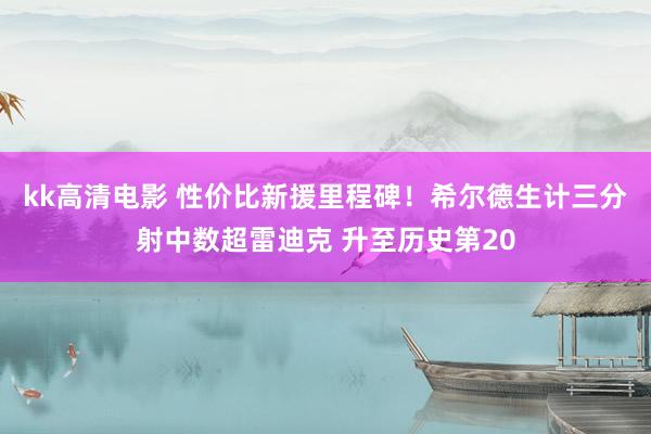 kk高清电影 性价比新援里程碑！希尔德生计三分射中数超雷迪克 升至历史第20