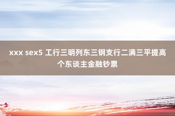 xxx sex5 工行三明列东三钢支行二满三平提高个东谈主金融钞票