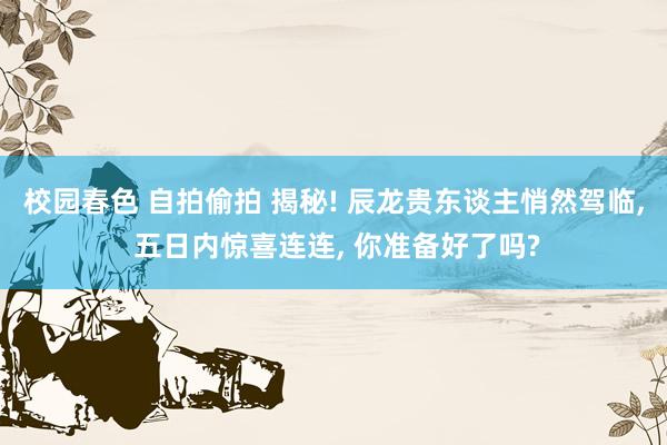 校园春色 自拍偷拍 揭秘! 辰龙贵东谈主悄然驾临， 五日内惊喜连连， 你准备好了吗?