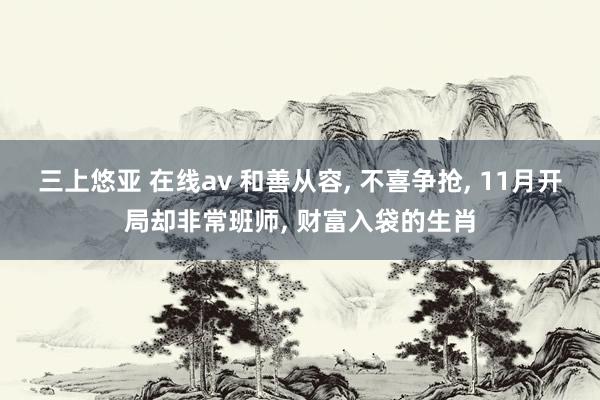 三上悠亚 在线av 和善从容， 不喜争抢， 11月开局却非常班师， 财富入袋的生肖