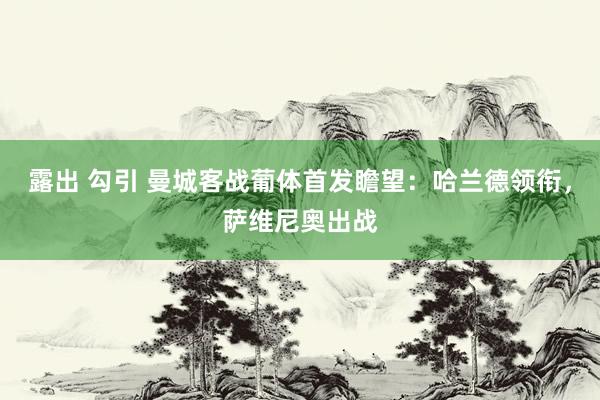 露出 勾引 曼城客战葡体首发瞻望：哈兰德领衔，萨维尼奥出战