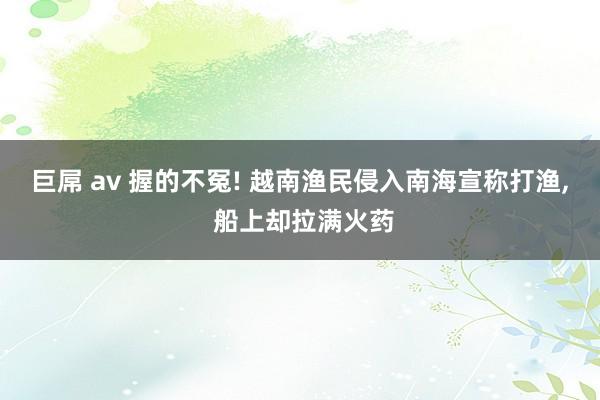 巨屌 av 握的不冤! 越南渔民侵入南海宣称打渔， 船上却拉满火药