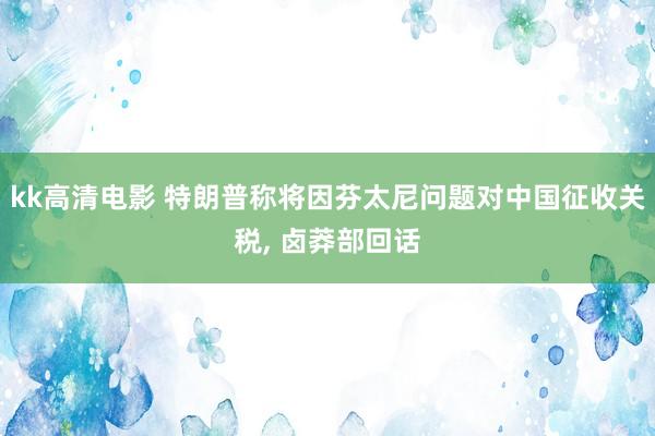 kk高清电影 特朗普称将因芬太尼问题对中国征收关税， 卤莽部回话