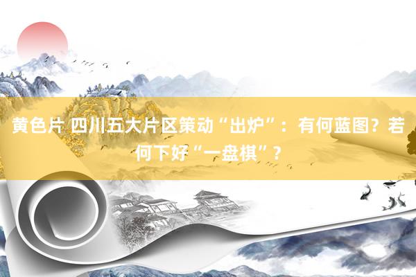 黄色片 四川五大片区策动“出炉”：有何蓝图？若何下好“一盘棋”？