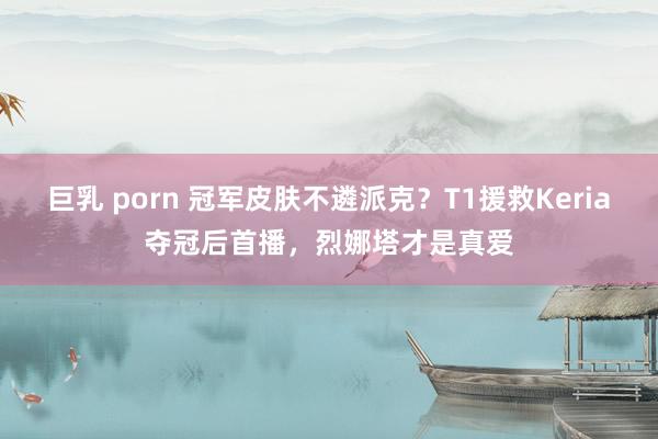 巨乳 porn 冠军皮肤不遴派克？T1援救Keria夺冠后首播，烈娜塔才是真爱