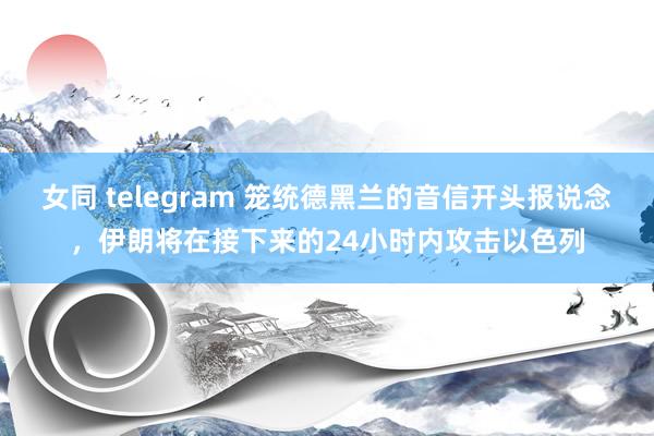 女同 telegram 笼统德黑兰的音信开头报说念，伊朗将在接下来的24小时内攻击以色列