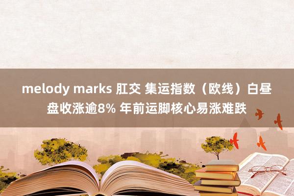 melody marks 肛交 集运指数（欧线）白昼盘收涨逾8% 年前运脚核心易涨难跌